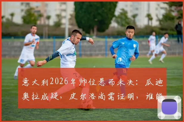 意大利2026年帅位悬而未决：瓜迪奥拉成疑，皮尔洛尚需证明，谁能接班曼奇尼？