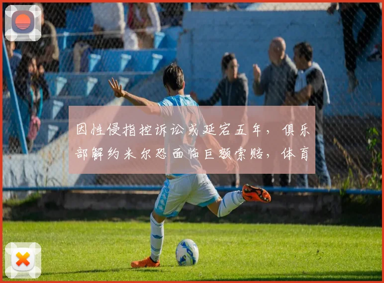 因性侵指控诉讼或延宕五年，俱乐部解约米尔恐面临巨额索赔，体育合同与法律风险解读