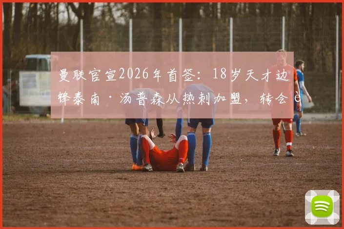 曼联官宣2026年首签：18岁天才边锋泰南·汤普森从热刺加盟，转会费与合同细节曝光