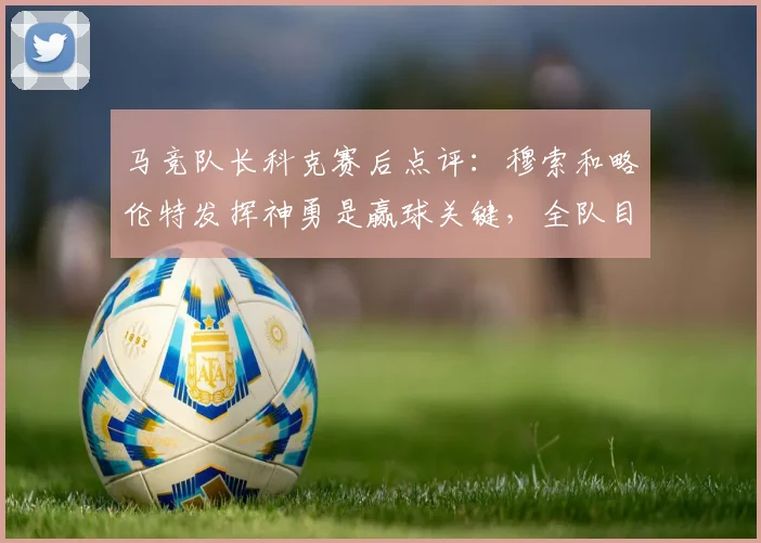 马竞队长科克赛后点评：穆索和略伦特发挥神勇是赢球关键，全队目标直指2026国王杯冠军