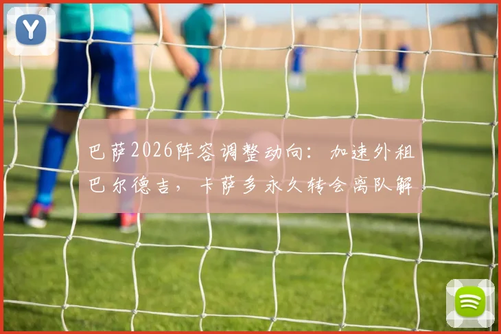 巴萨2026阵容调整动向：加速外租巴尔德吉，卡萨多永久转会离队解析