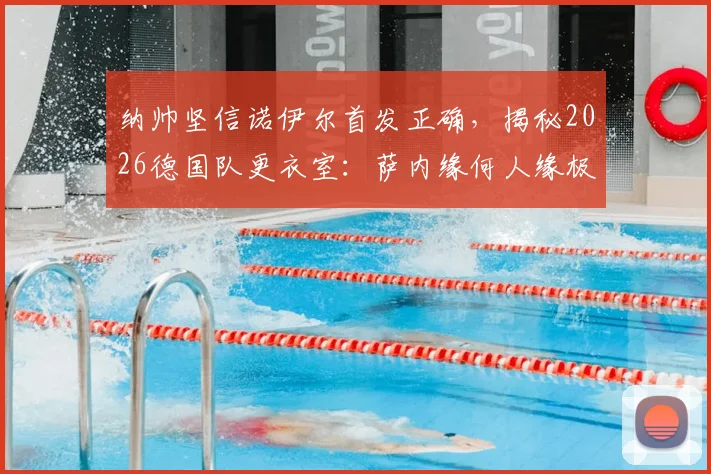 纳帅坚信诺伊尔首发正确，揭秘2026德国队更衣室：萨内缘何人缘极佳？