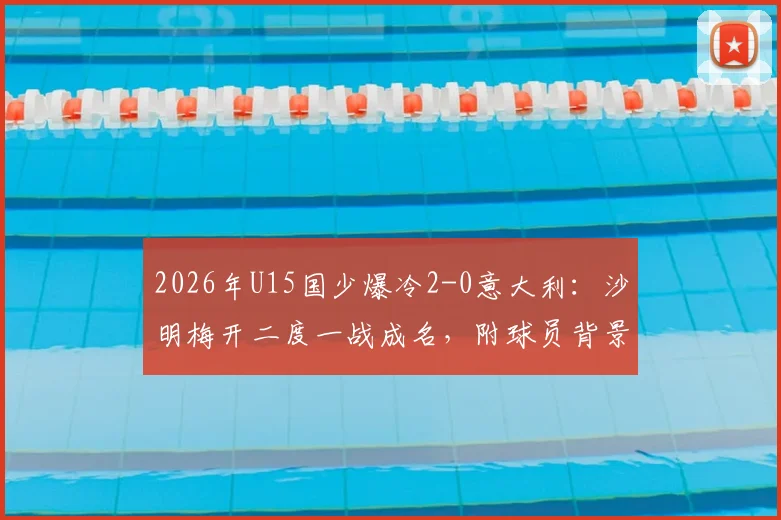 2026年U15国少爆冷2-0意大利：沙明梅开二度一战成名，附球员背景与比赛精彩集锦回顾
