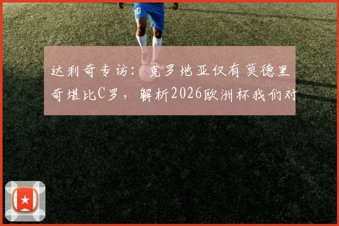 达利奇专访：克罗地亚仅有莫德里奇堪比C罗，解析2026欧洲杯我们对阵葡萄牙不惧挑战的底气