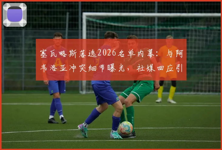 塞瓦略斯落选2026名单内幕：与阿韦洛亚冲突细节曝光，社媒回应引热议，皇马更衣室影响几何