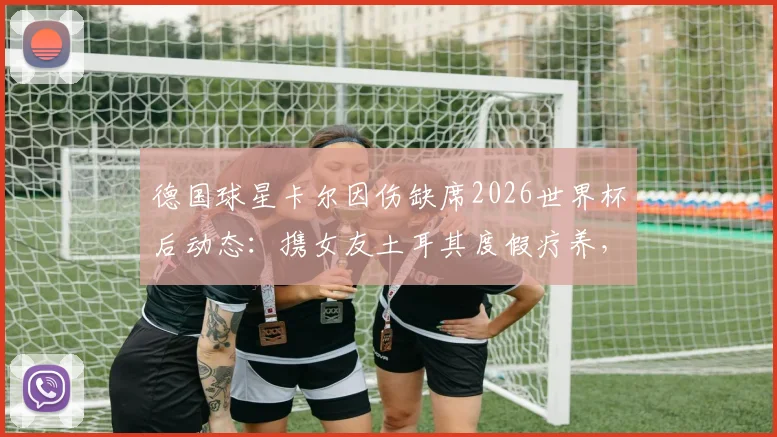 德国球星卡尔因伤缺席2026世界杯后动态：携女友土耳其度假疗养，伤病情况及未来展望全解析