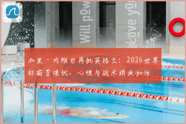 加里·内维尔再批英格兰：2026世界杯前景堪忧，心理与战术顽疾如何根治？