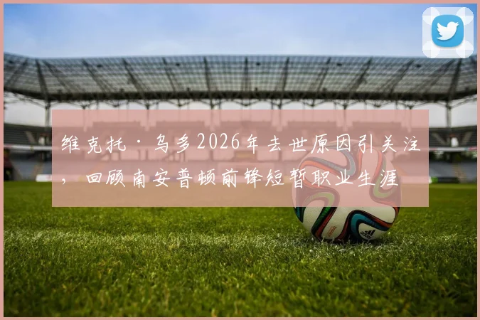 维克托·乌多2026年去世原因引关注，回顾南安普顿前锋短暂职业生涯与俱乐部悼念声明