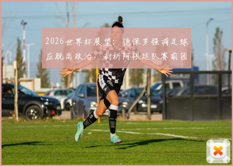 2026世界杯展望：德保罗强调足球应脱离政治，剖析阿根廷队赛前团结建设的关键要点