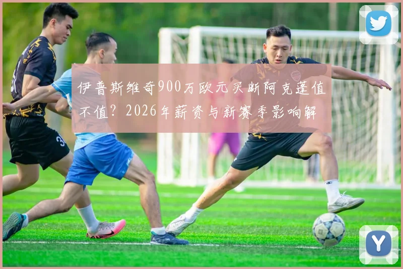 伊普斯维奇900万欧元买断阿克蓬值不值？2026年薪资与新赛季影响解析