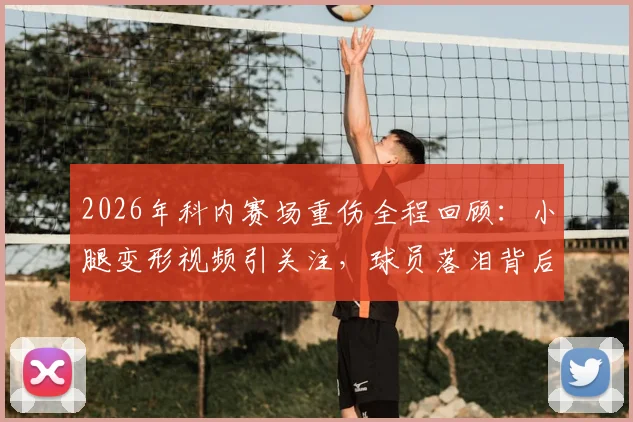 2026年科内赛场重伤全程回顾:小腿变形视频引关注,球员落泪背后的运动损伤警示与康复探讨